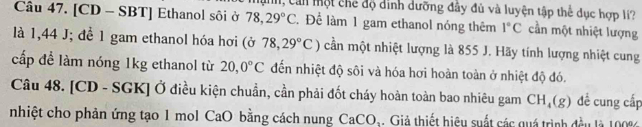 Mn, Cản một chế độ dinh dưỡng đây đủ và luyện tập thể dục hợp lí? 
Câu 47. [CD - SBT] Ethanol sôi ở 78,29°C. Để làm 1 gam ethanol nóng thêm 1°C cần một nhiệt lượng 
là 1,44 J; để 1 gam ethanol hóa hơi (sigma 78,29°C) cần một nhiệt lượng là 855 J. Hãy tính lượng nhiệt cung 
cấp để làm nóng 1kg ethanol từ 20,0°C đến nhiệt độ sôi và hóa hơi hoàn toàn ở nhiệt độ đó. 
Câu 48. [CD - SGK] Ở điều kiện chuẩn, cần phải đốt cháy hoàn toàn bao nhiêu gam CH_4(g) đề cung cấp 
nhiệt cho phản ứng tạo 1 mol CaO bằng cách nung CaCO_3 Giả thiết hiệu suất các quá trình đều là 100%