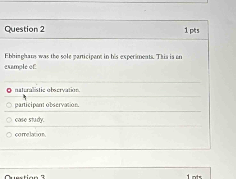 Ebbinghaus was the sole participant in his experiments. This is an
example of:
naturalistic observation.
participant observation.
case study.
correlation.
Question 3 1 nts