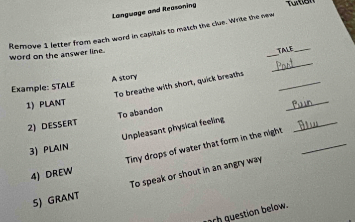 Language and Reasoning 
Tuition 
Remove 1 letter from each word in capitals to match the clue. Write the new 
_ 
word on the answer line. 
TALE_ 
_ 
Example: STALE A story 
To breathe with short, quick breaths_ 
1) PLANT 
2) DESSERT To abandon 
_ 
Unpleasant physical feeling 
Tiny drops of water that form in the night_ 
_ 
3) PLAIN 
4) DREW 
5) GRANT To speak or shout in an angry way 
ch guestion below.