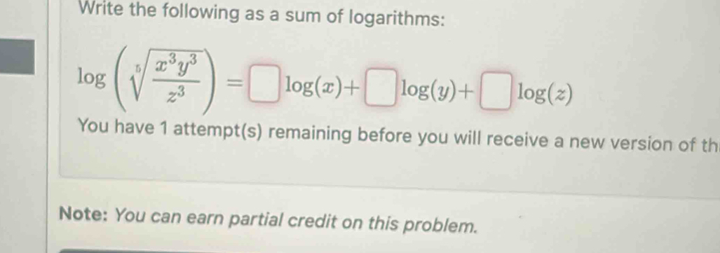 Write the following as a sum of logarithms:
log (sqrt[5](frac x^3y^3)z^3)=□ log (x)+□ log (y)+□ log (z)
You have 1 attempt(s) remaining before you will receive a new version of th 
Note: You can earn partial credit on this problem.