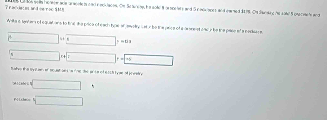 necklaces and earned $145. 
saces Carlos selis homemade bracelets and necklaces, On Saturday, he sold 8 bracelets and 5 necklaces and earned $139. On Sunday, he sold 5 bracelets and 
Write a system of equations to find the price of each type of jewelry. Let x be the price of a bracelet and y be the price of a necklace. 
1 □ x+□ y=139
□ x+□ y=145□
Solve the system of equations to find the price of each type of jewelry. 
bracelet: $ □°
necklace: $ □