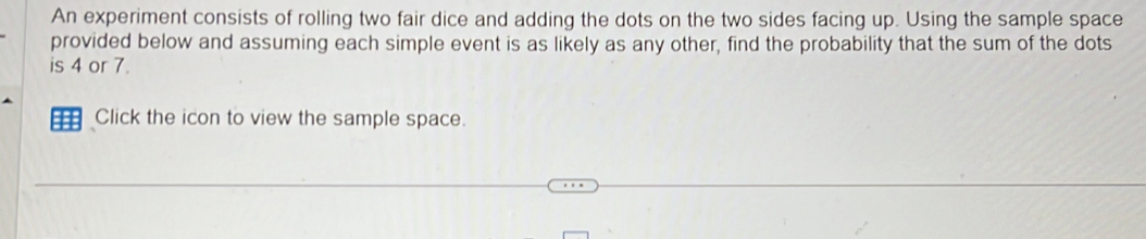 An experiment consists of rolling two fair dice and adding the dots on the two sides facing up. Using the sample space 
provided below and assuming each simple event is as likely as any other, find the probability that the sum of the dots 
is 4 or 7. 
1 Click the icon to view the sample space.