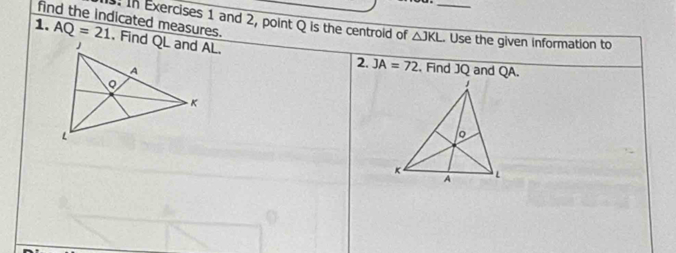 find the indicated measures. . In Exercises 1 and 2, point Q is the centroid of △ JKL. _ Use the given information to 
1. AQ=21
, Find JQ and QA. 
2. JA=72