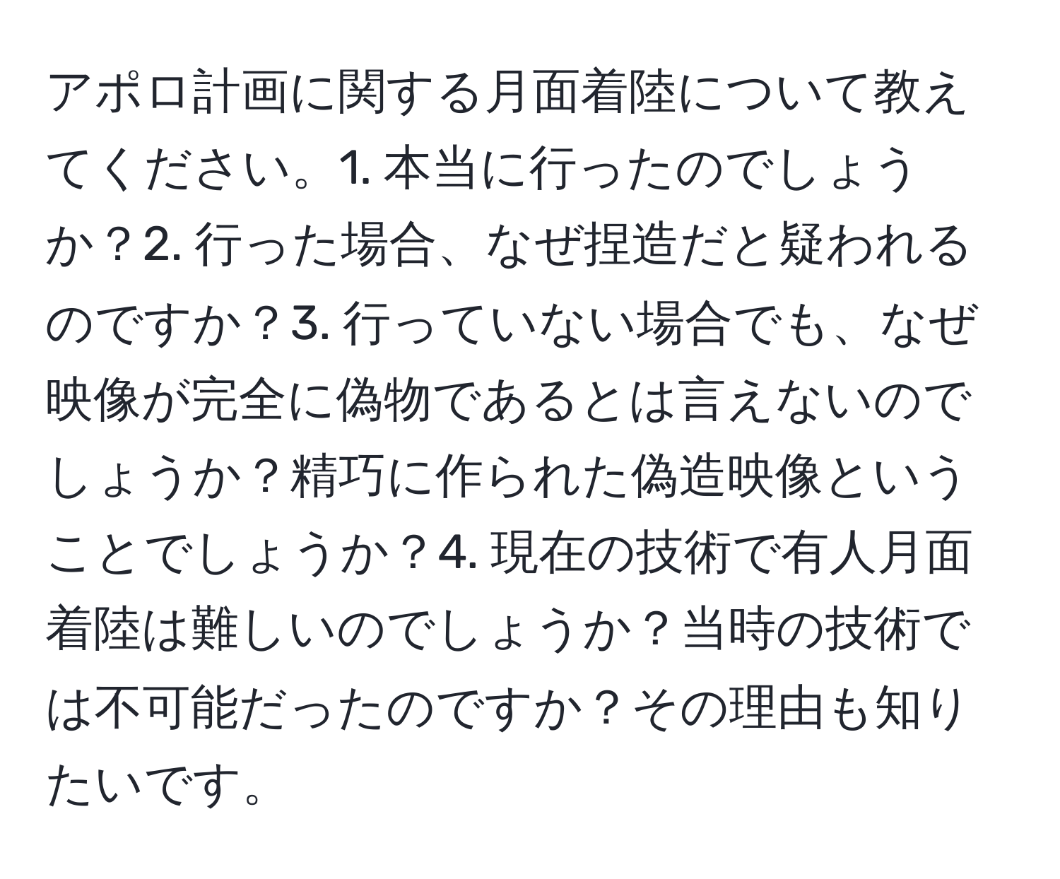 アポロ計画に関する月面着陸について教えてください。1. 本当に行ったのでしょうか？2. 行った場合、なぜ捏造だと疑われるのですか？3. 行っていない場合でも、なぜ映像が完全に偽物であるとは言えないのでしょうか？精巧に作られた偽造映像ということでしょうか？4. 現在の技術で有人月面着陸は難しいのでしょうか？当時の技術では不可能だったのですか？その理由も知りたいです。