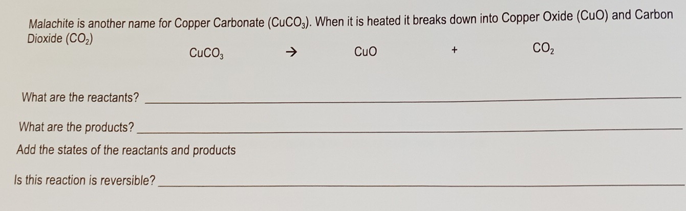 Malachite is another name for Copper Carbonate (CuCO_3). When it is heated it breaks down into Copper Oxide (CuO) and Carbon
Dioxide (CO_2)
CuCO_3
CuO
+
CO_2
What are the reactants?
_
What are the products?_
Add the states of the reactants and products
Is this reaction is reversible?_