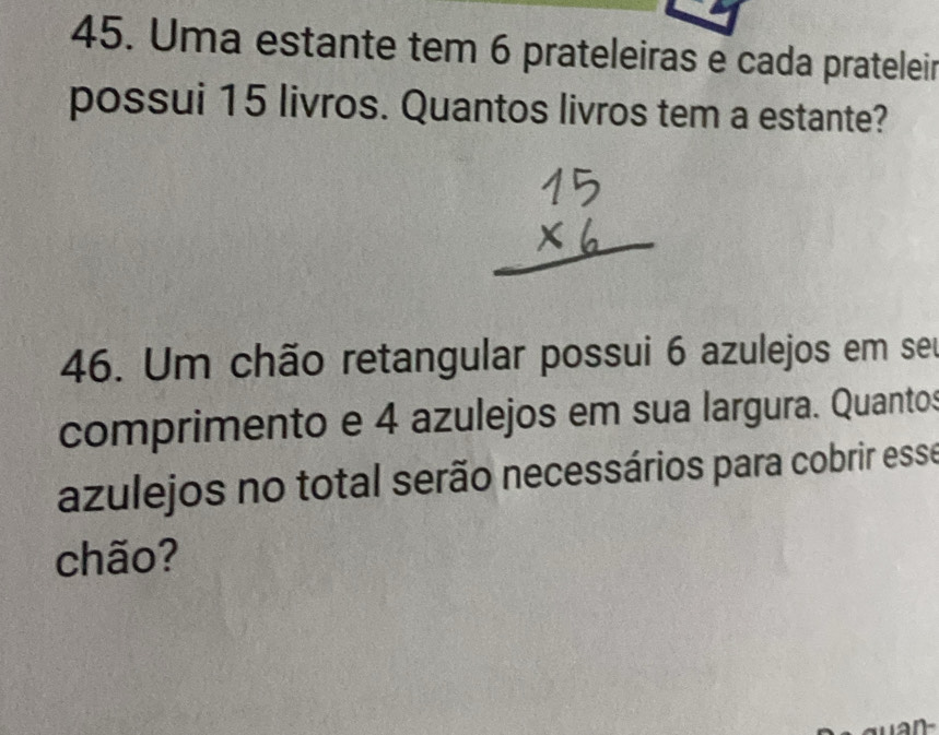 Uma estante tem 6 prateleiras e cada prateleir 
possui 15 livros. Quantos livros tem a estante? 
46. Um chão retangular possui 6 azulejos em seu 
comprimento e 4 azulejos em sua largura. Quantos 
azulejos no total serão necessários para cobrir esse 
chão?