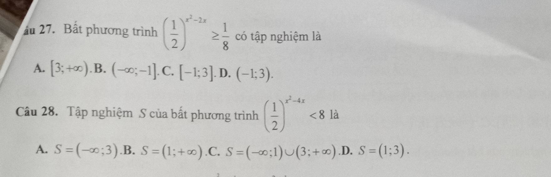 ấu 27. Bất phương trình ( 1/2 )^x^2-2x≥  1/8  có tập nghiệm là
A. [3;+∈fty ) .B. (-∈fty ;-1]. C. [-1;3]. D. (-1;3). 
Câu 28. Tập nghiệm S của bất phương trình ( 1/2 )^x^2-4x<8</tex> là
A. S=(-∈fty ;3) .B. S=(1;+∈fty ) .C. S=(-∈fty ;1)∪ (3;+∈fty ) .D. S=(1;3).