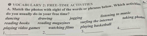 ● VOCABULARY 2: FREE-TIME ACTIVITIES
A. Match the photos with eight of the words or phrases below. Which activities A.
do you usually do in your free time?
listening to music
dancing drawing jogging
reading books reading magazines surfing the internet taking photos
playing video games watching films playing basketball_
4.
1._
_
2.
3._