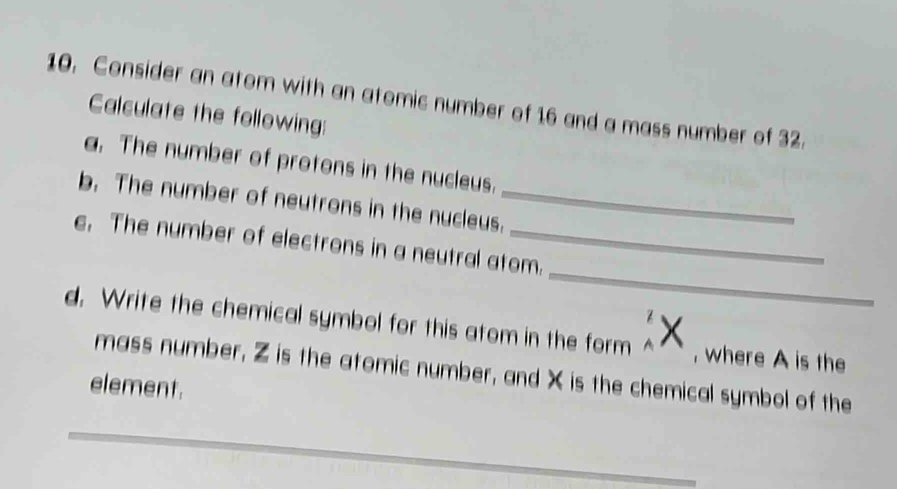 Consider an atom with an atomic number of 16 and a mass number of 32. 
Calculate the following: 
a. The number of protons in the nucleus. 
b. The number of neutrons in the nucleus._ 
_ 
e. The number of electrons in a neutral atom. 
d. Write the chemical symbol for this atom in the form , where A is the 
mass number, Z is the atomic number, and X is the chemical symbol of the 
element. 
_ 
_ 
_ 
_ 
_ 
_