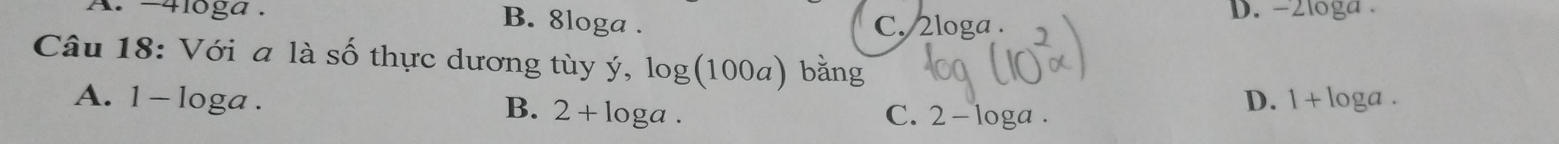 -4loga. D. -2loga.
B. 8loga. C. 2loga.
Câu 18: Với a là số thực dương tùy ý, log(100a) bằng
A. 1 - loga. loga.
B. 2+ C. 2- loga.
D. 1 + loga.