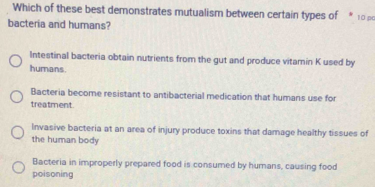 Which of these best demonstrates mutualism between certain types of * 10 pc
bacteria and humans?
Intestinal bacteria obtain nutrients from the gut and produce vitamin K used by
humans.
Bacteria become resistant to antibacterial medication that humans use for
treatment.
Invasive bacteria at an area of injury produce toxins that damage healthy tissues of
the human body
Bacteria in improperly prepared food is consumed by humans, causing food
poisoning