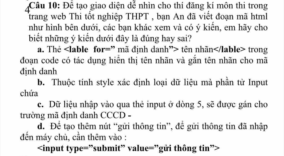 Để tạo giao diện dễ nhìn cho thí đăng kí môn thi trong
trang web Thi tốt nghiệp THPT , bạn An đã viết đoạn mã html
như hình bên dưới, các bạn khác xem và có ý kiển, em hãy cho
biết những ý kiến dưới đây là đúng hay sai?
a. The tên nhãn trong
đoạn code có tác dụng hiển thị tên nhãn và gắn tên nhãn cho mã
đinh danh
b. Thuộc tính style xác định loại dữ liệu mà phần tử Input
chứa
c. Dữ liệu nhập vào qua thẻ input ở dòng 5, sẽ được gán cho
trường mã định danh CCCD -
d. Để tạo thêm nút “gửi thông tin”, đề gửi thông tin đã nhập
đến máy chủ, cần thêm vào :