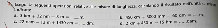 Esegui le seguenti operazioni relative alle misure di lunghezza, calcolando il risultato nell'unità di misura 
indicata: 
a. 3km+32hm+8m= _  m : 
b. 450cm+3000mm-60dm= _ m. 
C. 22dam-12m+1430cm= _ dm; d. 2km+450m-15hm= _ dam.