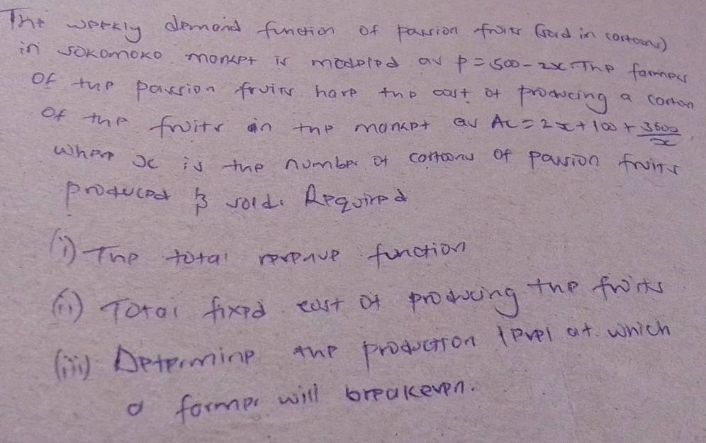 The workly demand function of passion froits Gard in conoons) 
in sOKomoko monet is modeled a p=500-2x The fampu 
of tup passion fruin have the cast of prodocing a corton 
of the fruity on thp manpt av AC=2x+100+ 3600/x 
when oc is the number of comron of pouion fruin 
proqucec B sold. Regoired 
The total reveave function 
(1 ) Total fixed east of prodocing the froint 
( Determing the production tevel at which 
d formp will breakeven.