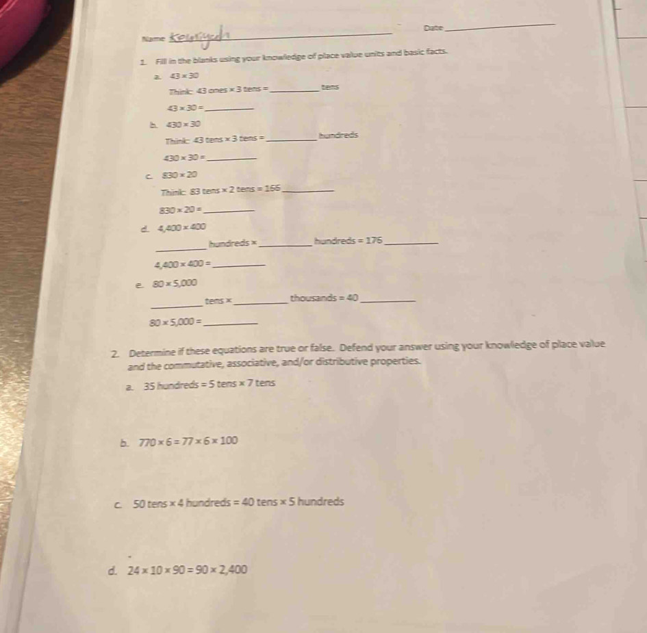 Date
_
Name
_
Fill in the blanks using your knowledge of place value units and basic facts.
2. 43* 30
Think: 43 ones * 3tens= _  tens
43* 30= _
h 430* 30
Think 43tan s* 3tens= _ hundreds
430* 30= _
C 830* 20
Thnk 83tens* 2tens=155 _
_ 830* 20=
d 4,400* 400
_
handre 45^ _ hundreds =176 _
4,400* 400= _
e 80* 5,000
_
tensx _  thousand =40 _
80* 5,000= _
2. Determine if these equations are true or false. Defend your answer using your knowledge of place value
and the commutative, associative, and/or distributive properties.
2 35hundreds=5tens* 7tens
b. 770* 6=77* 6* 100
C 50ters* 4hundred =40tens* 5hundreds
d. 24* 10* 90=90* 2,400