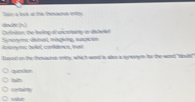 Take a look at this thesaurus entry .
doubt (π))
Definition; the feeling of uncertainty or disbelief
Synonyms: distrust, misgiving, suspición
Anlonyms: belieï, confidence, trust
Based on the thesaurus entry, which word is also a synonym for the word "doubit"
question
fatth
O cefainty
O value