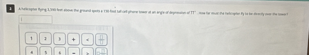 A helicopter flying 3,590 feet above the ground spots a 150-foot tall cell phone tower at an angle of depression of 77°. How far must the helicopter fly to be directly over the tower?
1
1 2 3 + _ □ 
4 5 6 - >