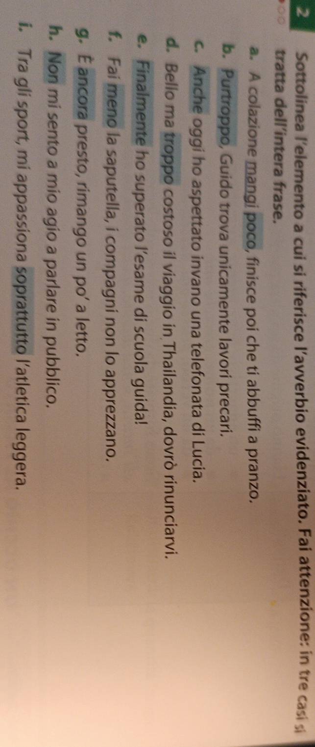 Sottolinea l'elemento a cui si riferisce l’avverbio evidenziato. Fai attenzione: in tre casi si 
∞○ tratta dell’intera frase. 
a. A colazione mangi poco, finisce poi che ti abbuffi a pranzo. 
b. Purtroppo, Guido trova unicamente lavori precari. 
c. Anche oggi ho aspettato invano una telefonata di Lucia. 
d. Bello ma troppo costoso il viaggio in Thailandia, dovrò rinunciarvi. 
e. Finalmente ho superato l’esame di scuola guida! 
f. Fai meno la saputella, i compagni non lo apprezzano. 
g. É ancora presto, rimango un po’ a letto. 
h. Non mi sento a mio agio a parlare in pubblico. 
i. Tra gli sport, mi appassiona soprattutto l’atletica leggera.