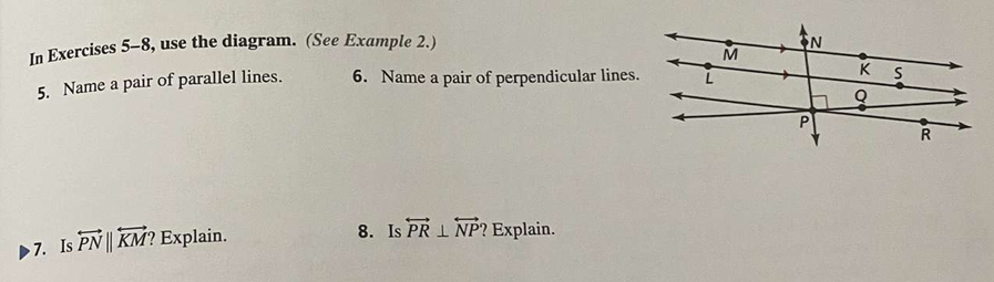 In Exercises 5-8, use the diagram. (See Example 2.) 
5. Name a pair of parallel lines. 6. Name a pair of perpendicular lines. 
7. Is overleftrightarrow PN||overleftrightarrow KM? Explain. 
8. Is overleftrightarrow PR⊥ overleftrightarrow NP ? Explain.