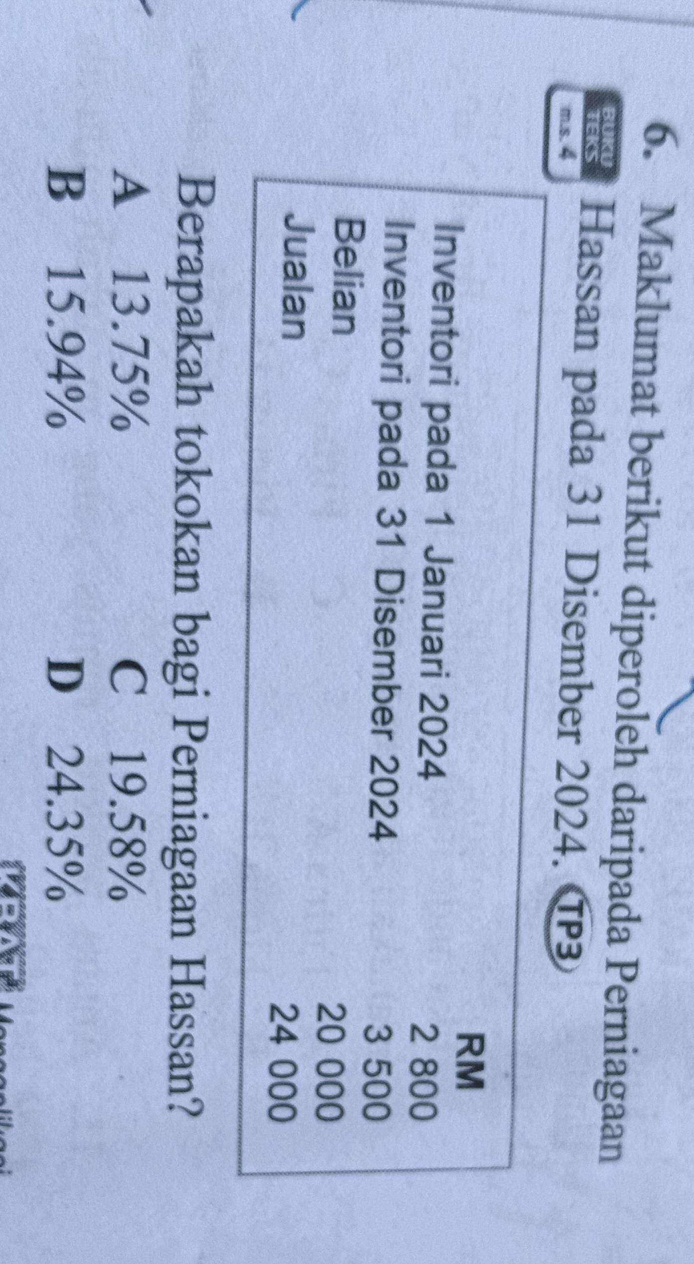 Maklumat berikut diperoleh daripada Perniagaan
BUKU Hassan pada 31 Disember 2024. T
TEKS
m.s. 4
RM
Inventori pada 1 Januari 2024
2 800
Inventori pada 31 Disember 2024
3 500
Belian
20 000
Jualan
24 000
Berapakah tokokan bagi Perniagaan Hassan?
A 13.75% C £19.58%
B 15.94% D 24.35%