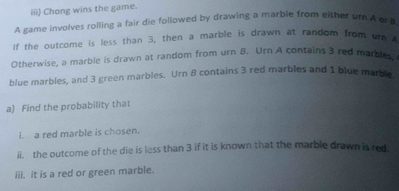 iii) Chong wins the game. 
A game involves rolling a fair die followed by drawing a marble from either ur A or B 
If the outcome is less than 3, then a marble is drawn at random from urn A 
Otherwise, a marble is drawn at random from urn B. Urn A contains 3 red marbles, 
blue marbles, and 3 green marbles. Urn 8 contains 3 red marbles and 1 blue marble 
a) Find the probability that 
i. a red marble is chosen. 
ii. the outcome of the die is less than 3 if it is known that the marble drawn is red. 
iii. it is a red or green marble.