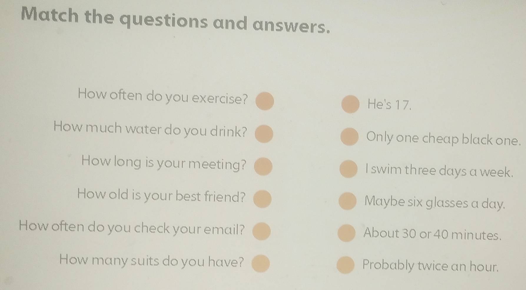 Match the questions and answers.
How often do you exercise? He's 17.
How much water do you drink? Only one cheap black one.
How long is your meeting? I swim three days a week.
How old is your best friend? Maybe six glasses a day.
How often do you check your email? About 30 or 40 minutes.
How many suits do you have? Probably twice an hour.