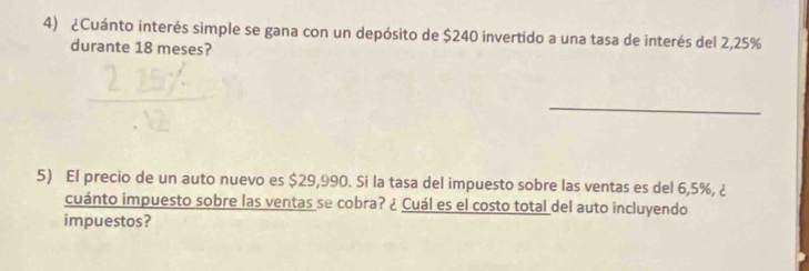 ¿Cuánto interés simple se gana con un depósito de $240 invertido a una tasa de interés del 2,25%
durante 18 meses? 
_ 
5) El precio de un auto nuevo es $29,990. Si la tasa del impuesto sobre las ventas es del 6,5%, ¿ 
cuánto impuesto sobre las ventas se cobra? ¿ Cuál es el costo total del auto incluyendo 
impuestos?