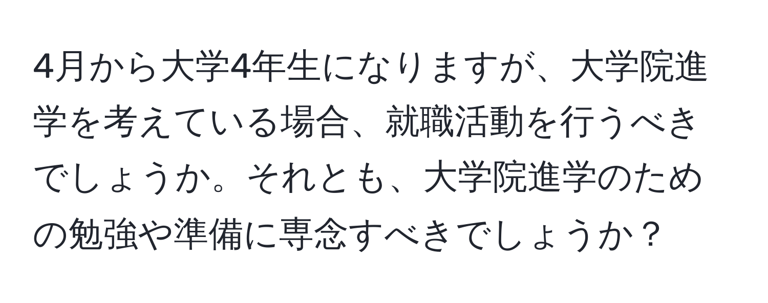 4月から大学4年生になりますが、大学院進学を考えている場合、就職活動を行うべきでしょうか。それとも、大学院進学のための勉強や準備に専念すべきでしょうか？