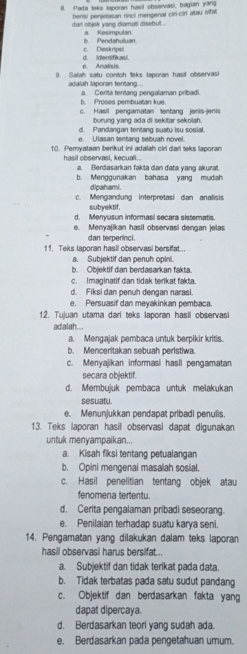 Pada teks laporan hasil observasi, bagian yang
berisi penjelasan rinci mengenai ciri-ciri atau sifat
dari objek yang diamati disebut...
a. Kesimpulan.
b. Pendahuluan.
c. Deskripsi.
d. Identifikasi.
e. Analisis.
9. Salah satu contoh teks laporan hasil observasi
adalah laporan tentang..
a. Cerita tentang pengalaman pribadi.
b. Proses pembuatan kue.
c. Hasil pengamatan tentang jenis-jenis
burung yang ada di sekitar sekolah.
d. Pandangan tentang suatu isu sosial.
e. Ulasan tentang sebuah novel,
10. Pemvataan berikut ini adalah cirl dari teks laporan
hasil observasi, keçuali...
a. Berdasarkan fakta dan data yang akurat.
b. Menggunakan bahasa yang mudah
dipahami.
c. Mengandung interpretasi dan analisis
subyektif.
d. Menyusun informasi secara sistematis.
e. Menyajikan hasil observasi dengan jelas
dan terperinci.
11. Teks laporan hasil observasi bersifat...
a. Subjektif dan penuh opini.
b. Objektif dan berdasarkan fakta.
c. Imaginatif dan tidak terikat fakta
d. Fiksi dan penuh dengan narasi.
e. Persuasif dan mevakinkan pembaca
12. Tujuan utama dari teks laporan hasil observasi
ad alah ...
a. Mengajak pembaca untuk berpikir kritis
b. Menceritakan sebuah peristiwa.
c. Menyajikan informasi hasil pengamatan
secara objektif.
d. Membujuk pembaca untuk melakukan
sesuatu.
e. Menunjukkan pendapat pribadi penulis.
13. Teks laporan hasil observasi dapat digunakan
untuk menyampaikan...
a. Kisah fiksi tentang petualangan
b. Opini mengenai masalah sosial.
c. Hasil penelitian tentang objek atau
fenomena tertentu.
d. Cerita pengalaman pribadi seseorang.
e. Penilaian terhadap suatu karya seni.
14. Pengamatan yang dilakukan dalam teks laporan
hasil observasi harus bersifat...
a. Subjektif dan tidak terikat pada data.
b. Tidak terbatas pada satu sudut pandang
c. Objektif dan berdasarkan fakta yang
dapat dipercaya.
d. Berdasarkan teori yang sudah ada.
e. Berdasarkan pada pengetahuan umum.