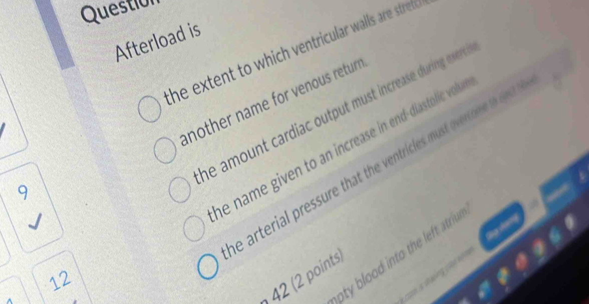 Question 
Afterload is 
the extent to which ventricular walls are strete 
another name for venous returr 
he amount cardiac output must increase during evre . 
he name given to an increase in end-diastolic vol 
e arterial pressure that the ventricles must overcom t et
9
12
oty blood into th lef atri 
4 points