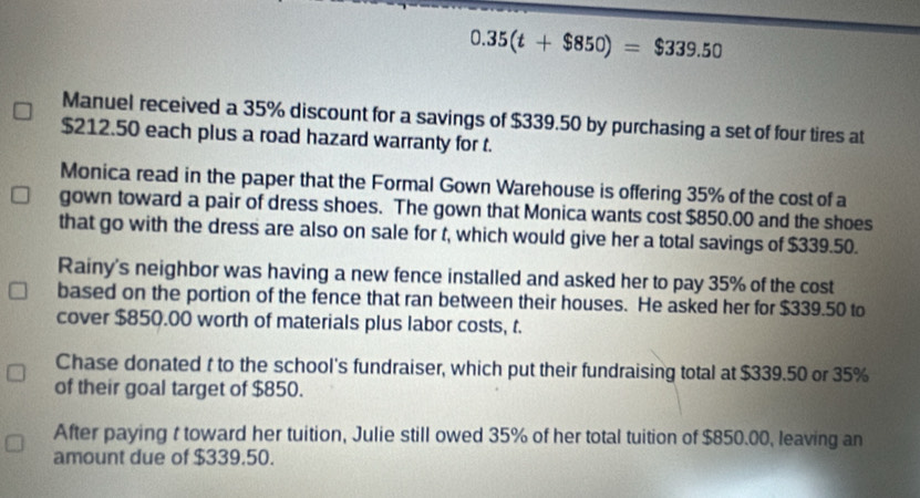 0.35(t+$850)=$339.50
Manuel received a 35% discount for a savings of $339.50 by purchasing a set of four tires at
$212.50 each plus a road hazard warranty for t. 
Monica read in the paper that the Formal Gown Warehouse is offering 35% of the cost of a 
gown toward a pair of dress shoes. The gown that Monica wants cost $850.00 and the shoes 
that go with the dress are also on sale for t, which would give her a total savings of $339.50. 
Rainy's neighbor was having a new fence installed and asked her to pay 35% of the cost 
based on the portion of the fence that ran between their houses. He asked her for $339.50 to 
cover $850.00 worth of materials plus labor costs, t. 
Chase donated t to the school's fundraiser, which put their fundraising total at $339.50 or 35%
of their goal target of $850. 
After paying t toward her tuition, Julie still owed 35% of her total tuition of $850.00, leaving an 
amount due of $339.50.