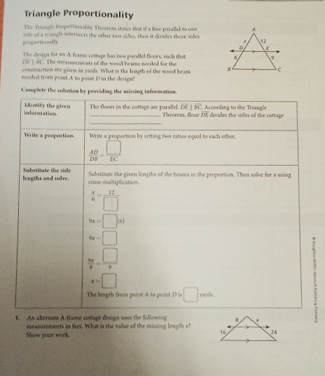Triangle Proportionality 
The Triangle Proportionality Theorem states that if a line parallel to one 
side of a triangle intersects the other two sides, then it divides those sides 
proportionally 
The design for an A-frame cottage has two parallel floors, such that
DE § BC. The measurensents of the wood beams needed for the 
construction are given in yards. What is the length of the wood beam 
needed from point A to point D in the design? 
Complete the solution by providing the missing information. 
Identify the given _The floors in the cottage are parallel: overline DE overline BC According to the Triangle divides the sides of the cottage 
information Theorem, floor overline DE
_ 
Write a proportion. Write a proportion by setting two ratios equal to each other.
 AD/DB = □ /EC 
Substitute the side 
lengths and solve. cross-multiplication. Substitute the given lengths of the beams in the proportion. Then solve for x using
 x/6 = 12/□  
9x=□ (6)
9x=□
 9x/9 = □ /9 .
x=□
The length from point A to point D is □ yards. 
1. An alternate A-frame cottage design uses the following 
. 
measurements in feet. What is the value of the missing length s 
Show your work.
