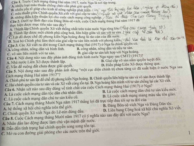 Câu 1, Trước Cách mạng tháng Hai năm 1917, nước Nga là nơi tập trung.
A nhiều loại mâu thuẩn chồng chéo cần phải giải quyết.
B. nhiều yếu tổ giúp cho kinh tế nông nghiệp phát triển.
C. mâu thuẫn giữa Chính quyền Xô viết với giai cấp tư sản
D. những điều kiện thuận lợi cho cuộc cách mạng công nghiệp.
Cầu 2. Dưới sự lãnh đạo của Đảng Bôn-sê-vích, cuộc Cách mạng tháng Hai năm 1917 đã
thực hiện được mục tiêu nào sau đây?
A. Thành lập Chính quyền Xô viết thống nhất trên toàn nước Nga rộng lớn
B. Thành lập được một chính phủ cộng hoà, liên hiệp giữa vô sản với tư sản.
C. Lật đồ được chế độ phong kiến Nga hoàng đang là rào cản của đất nước.
D. Xoá bộ Chính phủ lâm thời của giai cấp tư sản liên minh với phong kiến.
Câu 3. Các Xô viết ra đời trong Cách mạng tháng Hai (1917) ở Nga là chính quyền củ,
A. công nhân, nông dân và binh lính,
C. vô sản liên minh với tư sản. B. công nhân, nông dân và tiểu tự sản,
D. giai cấp tư sản kết hợp với Nga hoàng.
Câu 4. Nội dung nào sau đây phản ánh đúng tình hình nước Nga ngay sau CMT2 (1917)?
A. Nhà nước Liên Xô được thành lập. B, Giai cấp vô sản năm quyền tuyệt đối.
C. Vấn đề ruộng đất chưa được giải quyết. D. Hiến pháp Liên Xô được thông qua.
Câu 5. Nội dung nào sau đây phản ánh đúng “một cục diện chính trị chưa từng có đã xuất hiện ở nước Nga sau
Cách mạng tháng Hai năm 1917”?
A. Chính phủ tư sản lật đồ chế độ phong kiến Nga hoàng. B. Chính quyền liên hiệp tư sản và vô sản được thành lập.
C. Hai chính quyền của tư sản và các Xộ viết cùng tồn tại. D. Nga hoàng liên minh với tư săn chống lại các Xô việt.
Câu 6. Nhận xét nào sau đây đúng về tính chất của cuộc Cách mạng tháng Hai (1917) ở Nga?
A. Là cuộc cách mạng dân tộc dân chủ nhân dân. B. Là cuộc cách mạng dân chủ tư sản kiểu mới.
C. Là cuộc cách mạng dân chủ tư sản kiểu cũ. D. Là cuộc cách mạng mang màu sắc tôn giáo.
Câu 7. Cách mạng tháng Mười Nga năm 1917 thắng lợi đã trực tiếp đưa tới sự ra đời của
A. hệ thống xã hội chủ nghĩa trên thế giới. B. Đảng Bôn-sê-vích Nga và Đảng Dân tộc.
C. Chính quyền Xô viết Nga do Lê-nin đứng đầu. D. Liên bang Cộng hoà xã hội chủ nghĩa Xô viết.
Câu 8. Cuộc Cách mạng tháng Mười năm 1917 có ý nghĩa nào sau đây đổi với nước Nga?
A. Nhân dân lao động được làm chủ vận mệnh đất nước.
B. Dẫn đến tình trạng hai chính quyền song song tồn tại.
C. Mở ra con đường giải phóng cho các nước trên thế giới.