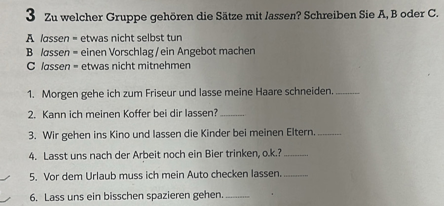 Zu welcher Gruppe gehören die Sätze mit lassen? Schreiben Sie A, B oder C. 
A lassen = etwas nicht selbst tun 
B /assen = einen Vorschlag / ein Angebot machen 
C lassen = etwas nicht mitnehmen 
1. Morgen gehe ich zum Friseur und lasse meine Haare schneiden._ 
2. Kann ich meinen Koffer bei dir lassen?_ 
3. Wir gehen ins Kino und lassen die Kinder bei meinen Eltern._ 
4. Lasst uns nach der Arbeit noch ein Bier trinken, o.k.?_ 
5. Vor dem Urlaub muss ich mein Auto checken lassen._ 
6. Lass uns ein bisschen spazieren gehen._