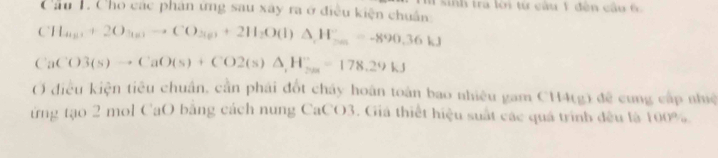 inh tra lời từ câu 1 đên cầu 6 
Cầu 1. Cho các phân ứng sau xây ra ở điều kiện chuân
CH_4(g)+2O_3(g)to CO_3(g)+2H_2O(l)△ _,H_(36)^+=-890.36kJ
CaCO3(s)to CaO(s)+CO2(s)△ ,H°_2as=178.29kJ
Ở điều kiện tiêu chuân, cần phái đốt chây hoán toàn bao nhiêu gam CH4(g) đề cung cấp nhuệ 
ứừng tạo 2 mol CaO bằng cách nung CaCO3. Giá thiết hiệu suất các quá trình đều tả 100%