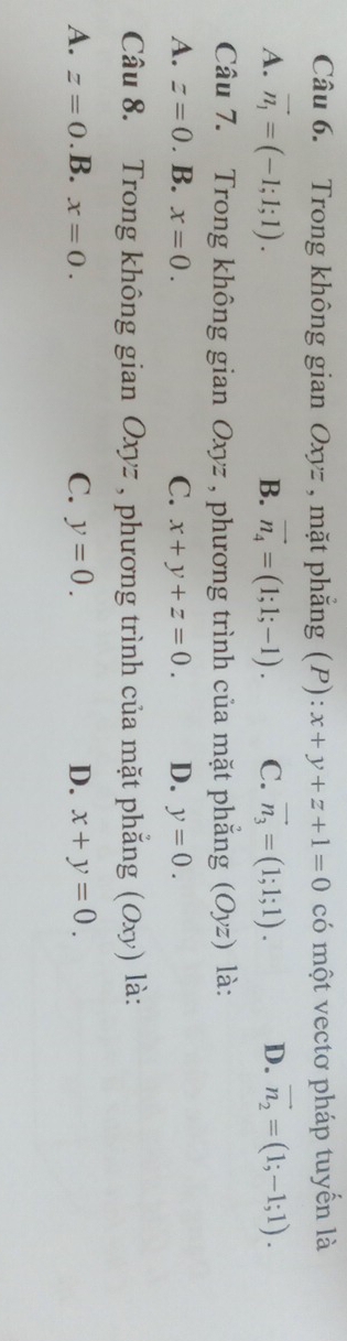 Trong không gian Oxyz , mặt phẳng (P): x+y+z+1=0 có một vectơ pháp tuyến là
A. vector n_1=(-1;1;1). B. vector n_4=(1;1;-1). C. vector n_3=(1;1;1). D. vector n_2=(1;-1;1). 
Câu 7. Trong không gian Oxyz , phương trình của mặt phẳng (Oyz) là:
A. z=0.B.x=0. C. x+y+z=0. D. y=0. 
Câu 8. Trong không gian Oxyz , phương trình của mặt phẳng (Oxy) là:
A. z=0. B. x=0.
C. y=0. D. x+y=0.