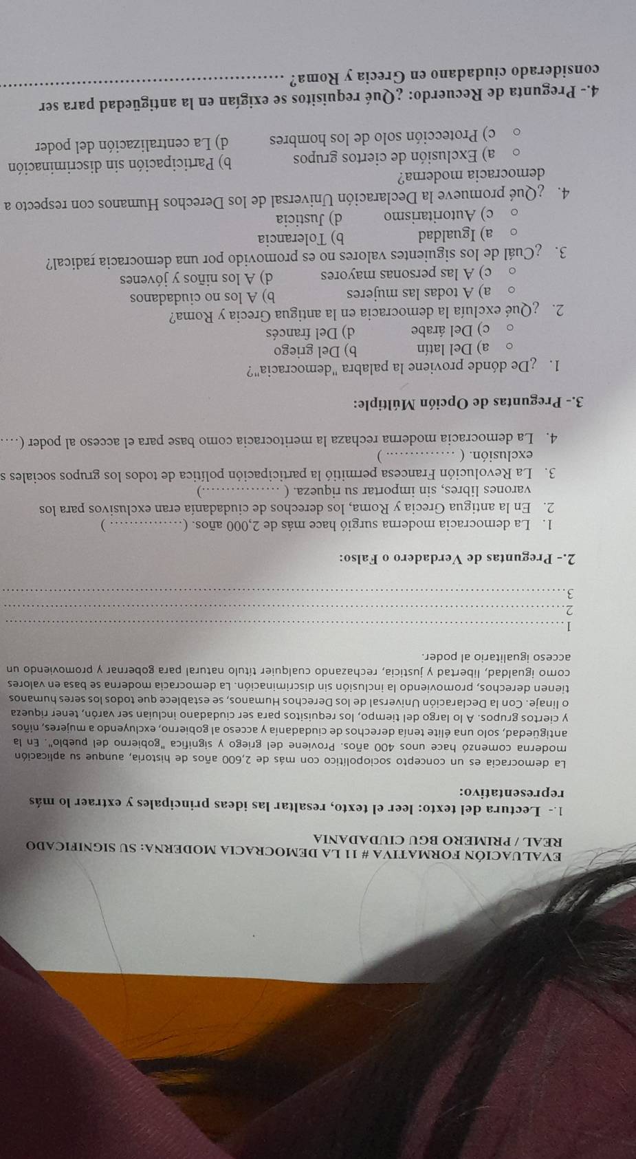 EVALUACIÓN FORMATIVA # 11 LA DEMOCRACIA MODERNA: SU SIGNIFICADO
REAL / PRIMERO BGU CIUDADANIA
1.- Lectura del texto: leer el texto, resaltar las ideas principales y extraer lo más
representativo:
La democracia es un concepto sociopolítico con más de 2,600 años de historia, aunque su aplicación
moderna comenzó hace unos 400 años. Proviene del griego y significa "gobierno del pueblo". En la
antigüedad, solo una élite tenía derechos de ciudadanía y acceso al gobierno, excluyendo a mujeres, niños
y ciertos grupos. A lo largo del tiempo, los requisitos para ser ciudadano incluían ser varón, tener riqueza
o linaje. Con la Declaración Universal de los Derechos Humanos, se establece que todos los seres humanos
tienen derechos, promoviendo la inclusión sin discriminación. La democracia moderna se basa en valores
como igualdad, libertad y justicia, rechazando cualquier título natural para gobernar y promoviendo un
acceso igualitario al poder.
_1
_2
_3
2.- Preguntas de Verdadero o Falso:
1. La democracia moderna surgió hace más de 2,000 años. ( _ )
2. En la antigua Grecia y Roma, los derechos de ciudadanía eran exclusivos para los
varones libres, sin importar su riqueza. ( _…)
3. La Revolución Francesa permitió la participación política de todos los grupos sociales se
exclusión. (_
. )
4. La democracia moderna rechaza la meritocracia como base para el acceso al poder (…
3.- Preguntas de Opción Múltiple:
1. De dónde proviene la palabra "democracia"?
a) Del latín b) Del griego
c) Del árabe d) Del francés
2. ¿Qué excluía la democracia en la antigua Grecia y Roma?
a) A todas las mujeres b) A los no ciudadanos
c) A las personas mayores d) A los niños y jóvenes
3. ¿Cuál de los siguientes valores no es promovido por una democracia radical?
a) Igualdad b) Tolerancia
c) Autoritarismo d) Justicia
4. ¿Qué promueve la Declaración Universal de los Derechos Humanos con respecto a
democracia moderna?
a) Exclusión de ciertos grupos b) Participación sin discriminación
c) Protección solo de los hombres d) La centralización del poder
4.- Pregunta de Recuerdo: ¿Qué requisitos se exigían en la antigüedad para ser
considerado ciudadano en Grecia y Roma?