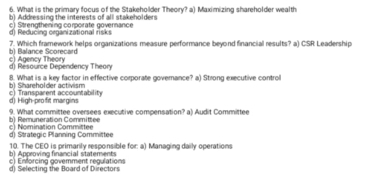 What is the primary focus of the Stakeholder Theory? a) Maximizing shareholder wealth
b) Addressing the interests of all stakeholders
d) Reducing ceganizational risks c) Strengthening corporate governance
b) Balance Scorecard 7. Which framework helps organizations measure performance beyond financial results? a) CSR Leadership
d) Resource Dependency Theory c) Agency Theory
8. What is a key factor in effective corporate goverance? a) Strong executive control
b) Shareholder activism
d) High-profit margins c) Transparent accountability
b) Remuneration Committee 9. What committee oversees executive compensation? a) Audit Committee
d) Strategic Planning Committee c) Nomination Committee
b) Approving financial statements 10. The CEO is primarily responsible for: a) Managing daily operations
c) Enforcing govemment regulations
d) Selecting the Board of Directors