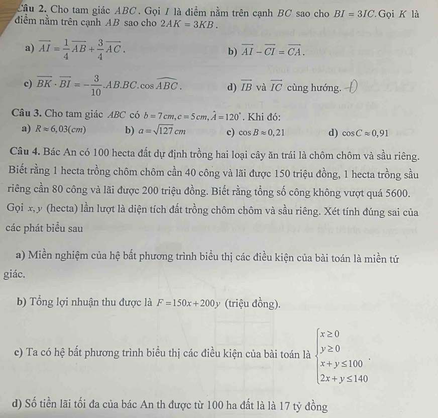 Cho tam giác ABC. Gọi I là điểm nằm trên cạnh BC sao cho BI=3IC Gọi K là
điểm nằm trên cạnh AB sao cho 2AK=3KB.
a) vector AI= 1/4 vector AB+ 3/4 vector AC.
b) vector AI-vector CI=vector CA.
c) overline BK· overline BI=- 3/10 .AB.BC.cos widehat ABC. d) overline IB và vector IC cùng hướng.
Câu 3. Cho tam giác ABC có b=7cm,c=5cm,hat A=120°. Khi đó:
a) Rapprox 6,03(cm) b) a=sqrt(127)cm c) cos Bapprox 0,21 d) cos Capprox 0,91
Câu 4. Bác An có 100 hecta đất dự định trồng hai loại cây ăn trái là chôm chôm và sầu riêng.
Biết rằng 1 hecta trồng chôm chôm cần 40 công và lãi được 150 triệu đồng, 1 hecta trồng sầu
riêng cần 80 công và lãi được 200 triệu đồng. Biết rằng tổng số công không vượt quá 5600.
Gọi x, y (hecta) lần lượt là diện tích đất trồng chôm chôm và sầu riêng. Xét tính đúng sai của
các phát biểu sau
a) Miền nghiệm của hệ bất phương trình biểu thị các điều kiện của bài toán là miền tứ
giác.
b) Tổng lợi nhuận thu được là F=150x+200y (triệu đồng).
c) Ta có hệ bất phương trình biểu thị các điều kiện của bài toán là beginarrayl x≥ 0 y≥ 0 x+y≤ 100 2x+y≤ 140endarray. .
d) Số tiền lãi tối đa của bác An th được từ 100 ha đất là là 17 tỷ đồng