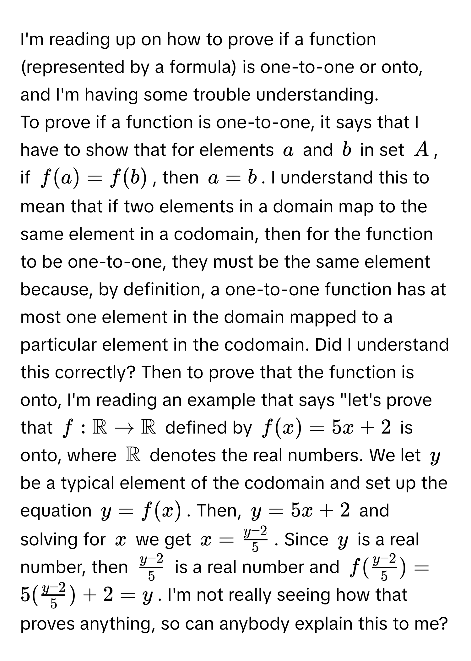 I'm reading up on how to prove if a function (represented by a formula) is one-to-one or onto, and I'm having some trouble understanding.

To prove if a function is one-to-one, it says that I have to show that for elements $a$ and $b$ in set $A$, if $f(a) = f(b)$, then $a = b$. I understand this to mean that if two elements in a domain map to the same element in a codomain, then for the function to be one-to-one, they must be the same element because, by definition, a one-to-one function has at most one element in the domain mapped to a particular element in the codomain. Did I understand this correctly? Then to prove that the function is onto, I'm reading an example that says "let's prove that $f: mathbbR arrow mathbbR$ defined by $f(x) = 5x + 2$ is onto, where $mathbbR$ denotes the real numbers. We let $y$ be a typical element of the codomain and set up the equation $y = f(x)$. Then, $y = 5x + 2$ and solving for $x$ we get $x =  (y - 2)/5 $. Since $y$ is a real number, then $ (y - 2)/5 $ is a real number and $f( (y - 2)/5 ) = 5( (y - 2)/5 ) + 2 = y$. I'm not really seeing how that proves anything, so can anybody explain this to me?