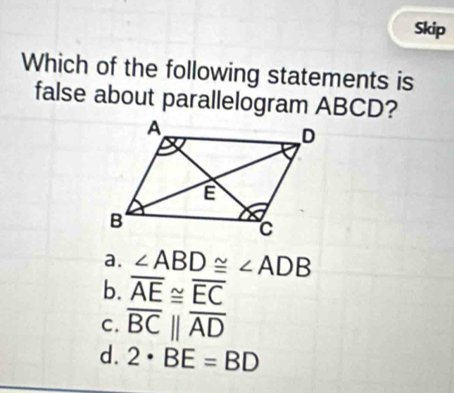 Skip
Which of the following statements is
false about parallelogram ABCD?
a. ∠ ABD≌ ∠ ADB
b. overline AE≌ overline EC
C. overline BCbeginvmatrix endvmatrix overline AD
d. 2· BE=BD