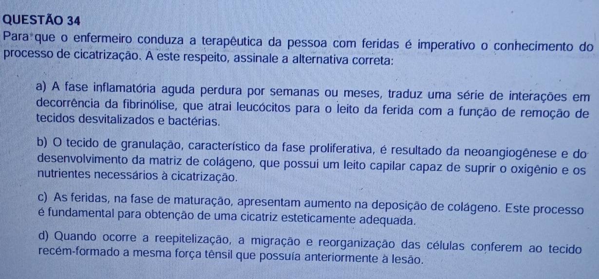 Para que o enfermeiro conduza a terapêutica da pessoa com feridas é imperativo o conhecimento do
processo de cicatrização. A este respeito, assinale a alternativa correta:
a) A fase inflamatória aguda perdura por semanas ou meses, traduz uma série de interações em
decorrência da fibrinólise, que atrai leucócitos para o leito da ferida com a função de remoção de
tecidos desvitalizados e bactérias.
b) O tecido de granulação, característico da fase proliferativa, é resultado da neoangiogênese e do
desenvolvimento da matriz de colágeno, que possui um leito capilar capaz de suprir o oxigênio e os
nutrientes necessários à cicatrização.
c) As feridas, na fase de maturação, apresentam aumento na deposição de colágeno. Este processo
é fundamental para obtenção de uma cicatriz esteticamente adequada.
d) Quando ocorre a reepitelização, a migração e reorganização das células conferem ao tecido
recém-formado a mesma força tênsil que possuía anteriormente à lesão.