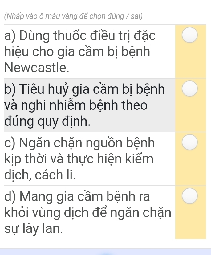 (Nhấp vào ô màu vàng để chọn đúng / sai) 
a) Dùng thuốc điều trị đặc 
hiệu cho gia cầm bị bệnh 
Newcastle. 
b) Tiêu huỷ gia cầm bị bệnh 
và nghi nhiễm bệnh theo 
đúng quy định. 
c) Ngăn chặn nguồn bệnh 
kịp thời và thực hiện kiểm 
dịch, cách li. 
d) Mang gia cầm bệnh ra 
khỏi vùng dịch để ngăn chặn 
sự lây lan.