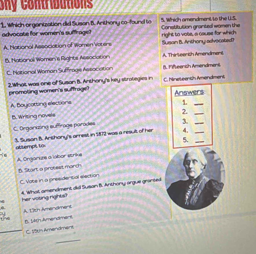 ony Contributions
1. Which organization did Susan B. Anthony co-found to 5. Which amendment to the U.S.
advocate for women's suffrage? Constitution granted women the
right to vote, a cause for which
A. National Association of Women Voters Susan B. Anthony advocated?
B. National Women's Rights Association A. Thirteenth Amendment
C. National Woman Suffrage Association B. Fifteenth Amendment
2.What was one of Susan B. Anthony's key strategies in C. Nineteenth Amendment
promoting women's suffrage?
Answers:
A. Boycotting elections
1._
2._
B. Writing novels
C. Organizing suffrage parades
3._
3. Susan B. Anthony's arrest in 1872 was a result of her 4.__
5.
attempt to:
h's
A. Organize a labor strike
B. Start a protest march
C. Vote in a presidential election
4. What amendment did Susan B. Anthony argue granted
6 her voting rights?
B.
y A. 13th Amendment
the
B. 14th Amendment
C. 15th Amendment
_