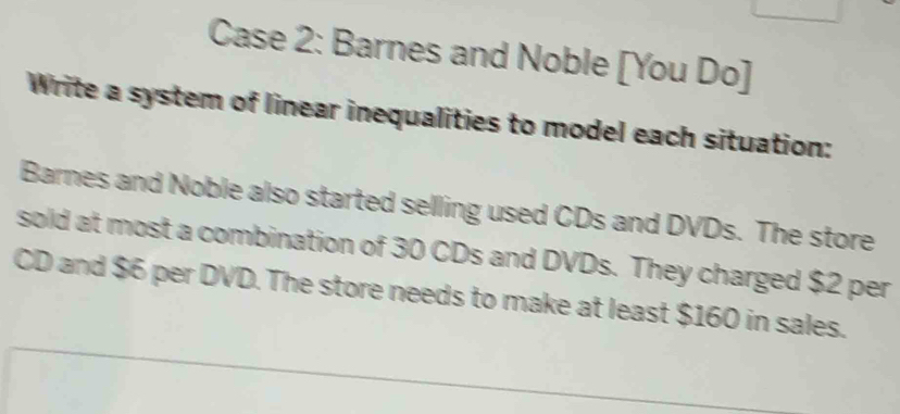 Case 2: Barnes and Noble [You Do] 
Write a system of linear inequalities to model each situation: 
Barnes and Noble also started selling used CDs and DVDs. The store 
sold at most a combination of 30 CDs and DVDs. They charged $2 per 
CD and $6 per DVD. The store needs to make at least $160 in sales.