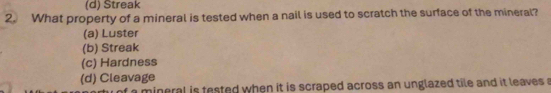 (d) Streak
2. What property of a mineral is tested when a nail is used to scratch the surface of the mineral?
(a) Luster
(b) Streak
(c) Hardness
(d) Cleavage
t a mineral is tested when it is scraped across an unglazed tile and it leaves a