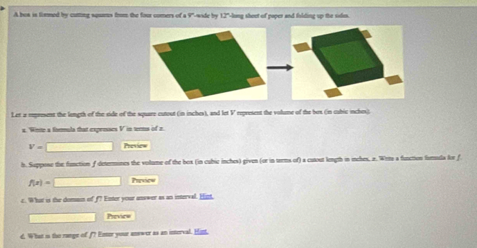 A bos is flimmed by cutting squms from the four comers of a overline v^((circ) Lande by 12^circ) long sheet of paper and folding up the sides. 
Let a represent the length of the side of the square cutout (in inches), and let V represent the volume of the box (in cubic inches). 
z. Winite a fonmula that expresses V in tents of 2.
V= Preview 
h. Suppose the function f deterines the volume of the box (in cubic inches) given (or in terms of) a cutout length in inches, 2. Wrte a function formdla for f
f(x)=
Previow 
e. Whut is the doman of f? Enter your answer as an interval. Hint, 
Preview 
d. What is the range of f? Enter your answer as an interval. Hint,