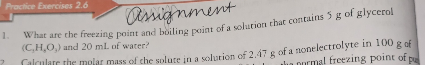 Practice Exercises 2.6 
1. What are the freezing point and boiling point of a solution that contains 5 g of glycerol
(C_3H_8O_3) and 20 mL of water? 
Calculate the molar mass of the solute in a solution of 2.47 g of a nonelectrolyte in 100 g of 
n o eezing point o pu