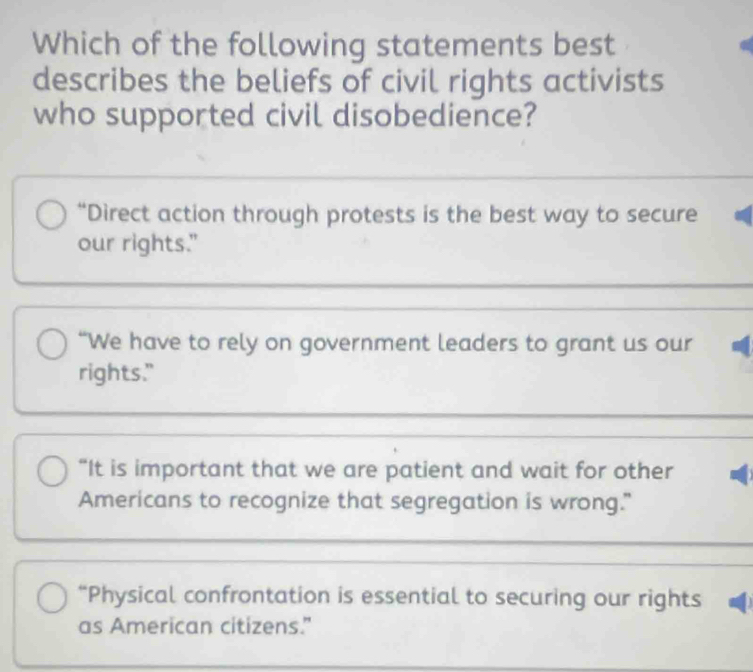 Which of the following statements best
describes the beliefs of civil rights activists
who supported civil disobedience?
“Direct action through protests is the best way to secure
our rights."
“We have to rely on government leaders to grant us our
rights."
“It is important that we are patient and wait for other
Americans to recognize that segregation is wrong."
“Physical confrontation is essential to securing our rights
as American citizens.”