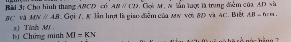 Cho hình thang ABCD có ABparallel CD. Gọi M, N lần lượt là trung điểm của AD và
BC và MNparallel AB. Gọi I, K lần lượt là giao điểm của MN với BD và AC. Biết AB=6cm. 
a) Tính MI. 
b) Chứng minh MI=KN số góc bằng 2